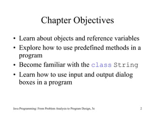 Chapter Objectives Learn about objects and reference variables Explore how to use predefined methods in a program Become familiar with the  class   String Learn how to use input and output dialog boxes in a program Java Programming: From Problem Analysis to Program Design, 5e 