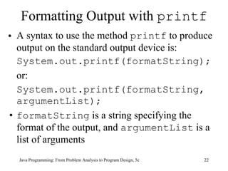 Formatting Output with  printf A syntax to use the method  printf  to produce output on the standard output device is: System.out.printf(formatString); or: System.out.printf(formatString, argumentList); formatString  is a string specifying the format of the output, and  argumentList  is a list of arguments Java Programming: From Problem Analysis to Program Design, 5e 