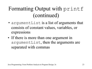 Formatting Output with  printf  (continued) argumentList  is a list of arguments that consists of constant values, variables, or expressions If there is more than one argument in  argumentList , then the arguments are separated with commas Java Programming: From Problem Analysis to Program Design, 5e 