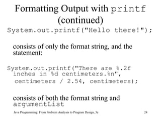 Formatting Output with  printf  (continued) System.out.printf("Hello there!");  consists of only the format string, and the statement: System.out.printf("There are %.2f inches in %d centimeters.%n", centimeters / 2.54, centimeters); consists of both the format string and  argumentList Java Programming: From Problem Analysis to Program Design, 5e 