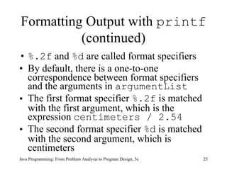 Formatting Output with  printf  (continued) %.2f  and  %d  are called format specifiers  By default, there is a one-to-one correspondence between format specifiers and the arguments in  argumentList   The first format specifier  %.2f  is matched with the first argument, which is the expression  centimeters / 2.54   The second format specifier  %d  is matched with the second argument, which is centimeters Java Programming: From Problem Analysis to Program Design, 5e 