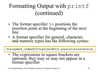 Formatting Output with  printf  (continued) The format specifier  %n  positions the insertion point at the beginning of the next line A format specifier for general, character, and numeric types has the following syntax:  The expressions in square brackets are optional; they may or may not appear in a format specifier Java Programming: From Problem Analysis to Program Design, 5e 