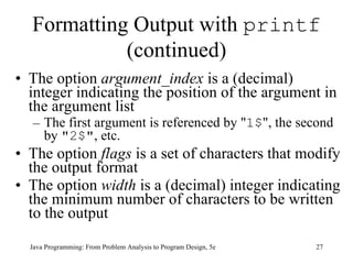 Formatting Output with  printf  (continued) The option  argument_index  is a (decimal) integer indicating the position of the argument in the argument list The first argument is referenced by " 1$ ", the second by  "2$" , etc.  The option  flags  is a set of characters that modify the output format  The option  width  is a (decimal) integer indicating the minimum number of characters to be written to the output  Java Programming: From Problem Analysis to Program Design, 5e 