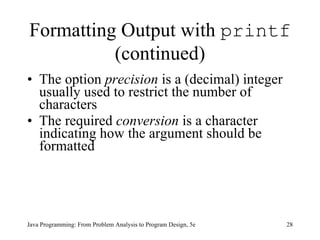 Formatting Output with  printf  (continued) The option  precision  is a (decimal) integer usually used to restrict the number of characters  The required  conversion  is a character indicating how the argument should be formatted  Java Programming: From Problem Analysis to Program Design, 5e 