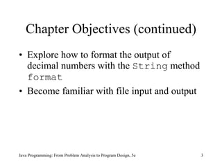 Chapter Objectives (continued) Explore how to format the output of decimal numbers with the  String  method  format Become familiar with file input and output Java Programming: From Problem Analysis to Program Design, 5e 