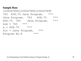Java Programming: From Problem Analysis to Program Design, 5e Sample Run: 123456789012345678901234567890 763  658.75 Java Program.  *** Java Program.  763  658.75  *** 658.75  763  Java Program.  *** num = 763  *** x = 658.75  *** str = Java Program.  *** Program No.4  *** 