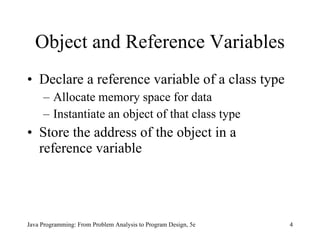 Object and Reference Variables Declare a reference variable of a class type Allocate memory space for data Instantiate an object of that class type Store the address of the object in a reference variable Java Programming: From Problem Analysis to Program Design, 5e 