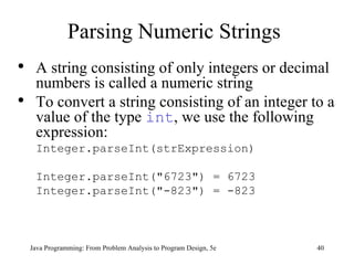 Parsing Numeric Strings Java Programming: From Problem Analysis to Program Design, 5e A string consisting of only integers or decimal numbers is called a numeric string To convert a string consisting of an integer to a value of the type  int , we use the following expression: Integer.parseInt(strExpression) Integer.parseInt("6723") = 6723 Integer.parseInt("-823") = -823 