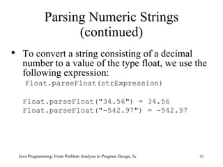 Parsing Numeric Strings (continued) Java Programming: From Problem Analysis to Program Design, 5e To convert a string consisting of a decimal number to a value of the type float, we use the following expression:   Float.parseFloat(strExpression) Float.parseFloat("34.56") = 34.56 Float.parseFloat("-542.97") = -542.97 