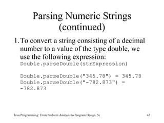 Parsing Numeric Strings (continued) To convert a string consisting of a decimal number to a value of the type double, we use the following expression: Double.parseDouble(strExpression) Double.parseDouble("345.78") = 345.78 Double.parseDouble("-782.873") = -782.873 Java Programming: From Problem Analysis to Program Design, 5e 