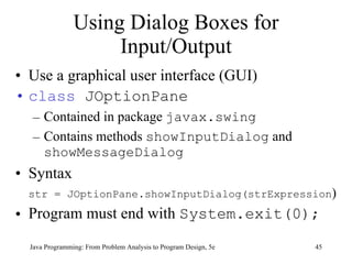 Using Dialog Boxes for Input/Output Use a graphical user interface (GUI) class  JOptionPane Contained in package  javax.swing Contains methods  showInputDialog  and  showMessageDialog Syntax str = JOptionPane.showInputDialog(strExpression ) Program must end with  System.exit(0); Java Programming: From Problem Analysis to Program Design, 5e 