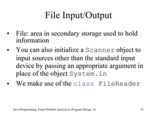File Input/Output File: area in secondary storage used to hold information You can also initialize a  Scanner  object to input sources other than the standard input device by passing an appropriate argument in place of the object  System.in We make use of the  class  FileReader Java Programming: From Problem Analysis to Program Design, 5e 