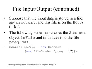 File Input/Output (continued) Suppose that the input data is stored in a file, say  prog.dat , and this file is on the floppy disk  A The following statement creates the  Scanner  object  inFile  and initializes it to the file  prog.dat Scanner inFile =  new  Scanner ( new  FileReader("prog.dat"));  Java Programming: From Problem Analysis to Program Design, 5e 