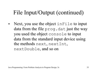 File Input/Output (continued) Next, you use the object  inFile  to input data from the file  prog.dat  just the way you used the object  console  to input data from the standard input device using the methods  next ,  nextInt ,  nextDouble , and so on Java Programming: From Problem Analysis to Program Design, 5e 