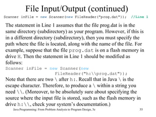 File Input/Output (continued) Java Programming: From Problem Analysis to Program Design, 5e The statement in Line 1 assumes that the file prog.dat is in the same directory (subdirectory) as your program. However, if this is in a different directory (subdirectory), then you must specify the path where the file is located, along with the name of the file. For example, suppose that the file  prog.dat  is on a flash memory in drive  H . Then the statement in Line 1 should be modified as follows: Scanner inFile =  new  Scanner( new   FileReader("h:\\prog.dat")); Note that there are two  \  after  h: . Recall that in Java  \  is the escape character. Therefore, to produce a  \  within a string you need  \\ . (Moreover, to be absolutely sure about specifying the source where the input file is stored, such as the flash memory in drive  h:\\ , check your system’s documentation.) 