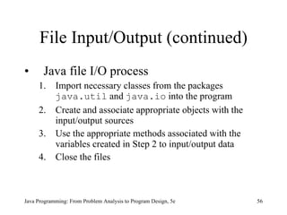 File Input/Output (continued) Java file I/O process 1. Import necessary classes from the packages  java.util  and  java.io  into the program  2. Create and associate appropriate objects with the input/output sources 3. Use the appropriate methods associated with the variables created in Step 2 to input/output data  4. Close the files Java Programming: From Problem Analysis to Program Design, 5e 