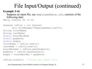 Example 3-16 Suppose an input file, say  employeeData.txt , consists of the following data: Emily Johnson 45 13.50 Scanner inFile =  new  Scanner ( new  FileReader("employeeData.txt")); String firstName;  String lastName;  double  hoursWorked;  double  payRate;  double  wages;  firstName = inFile.next();  lastName = inFile.next();  hoursWorked = inFile.nextDouble();  payRate = inFile.nextDouble();  wages = hoursWorked * payRate; inFile.close();  //close the input file File Input/Output (continued) Java Programming: From Problem Analysis to Program Design, 5e 