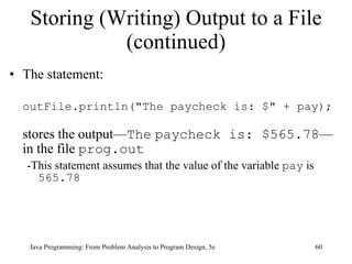 Storing (Writing) Output to a File (continued) The statement: outFile.println("The paycheck is: $" + pay); stores the output— The   paycheck is: $565.78 —in the file  prog.out -This statement assumes that the value of the variable  pay  is  565.78 Java Programming: From Problem Analysis to Program Design, 5e 