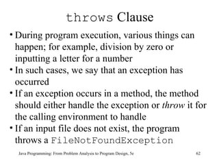 throws  Clause Java Programming: From Problem Analysis to Program Design, 5e During program execution, various things can happen; for example, division by zero or inputting a letter for a number  In such cases, we say that an exception has occurred If an exception occurs in a method, the method should either handle the exception or  throw  it for the calling environment to handle If an input file does not exist, the program throws a  FileNotFoundException   