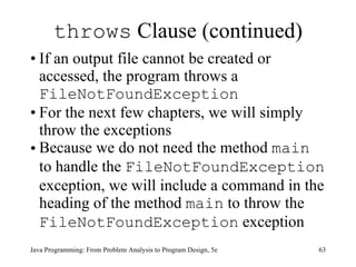 throws  Clause (continued) If an output file cannot be created or accessed, the program throws a  FileNotFoundException   For the next few chapters, we will simply throw the exceptions Because we do not need the method  main   to handle the  FileNotFoundException   exception, we will include a command in the heading of the method  main   to throw the  FileNotFoundException   exception Java Programming: From Problem Analysis to Program Design, 5e 