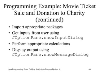 Programming Example: Movie Ticket Sale and Donation to Charity (continued) Import appropriate packages Get inputs from user using  JOptionPane.showInputDialog Perform appropriate calculations Display output using  JOptionPane.showMessageDialog Java Programming: From Problem Analysis to Program Design, 5e 
