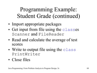 Programming Example: Student Grade (continued) Import appropriate packages Get input from file using the  class es  Scanner  and  FileReader Read and calculate the average of test scores Write to output file using the  class   PrintWriter Close files Java Programming: From Problem Analysis to Program Design, 5e 