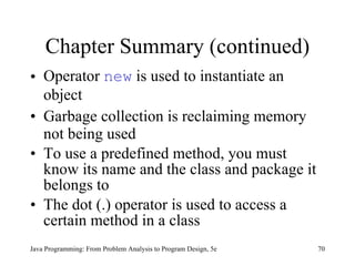 Chapter Summary (continued) Operator  new  is used to instantiate an object Garbage collection is reclaiming memory not being used To use a predefined method, you must know its name and the class and package it belongs to The dot (.) operator is used to access a certain method in a class Java Programming: From Problem Analysis to Program Design, 5e 