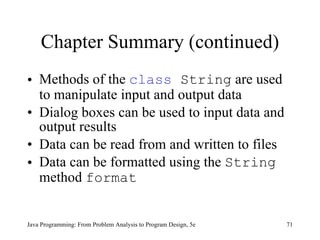 Chapter Summary (continued) Methods of the  class  String  are used to manipulate input and output data Dialog boxes can be used to input data and output results Data can be read from and written to files Data can be formatted using the  String  method  format Java Programming: From Problem Analysis to Program Design, 5e 