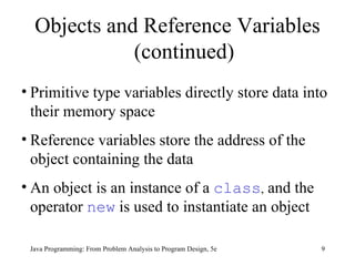 Java Programming: From Problem Analysis to Program Design, 5e Primitive type variables directly store data into their memory space Reference variables store the address of the object containing the data An object is an instance of a  class ,  and the operator  new  is used to instantiate an object  Objects and Reference Variables (continued) 