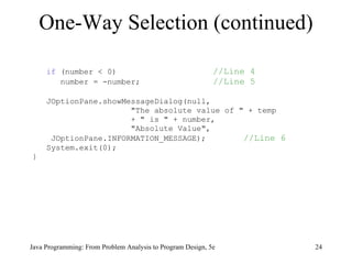 if  (number < 0)    //Line 4 number = -number;    //Line 5 JOptionPane.showMessageDialog(null, "The absolute value of " + temp + " is " + number, "Absolute Value", JOptionPane.INFORMATION_MESSAGE);   //Line 6 System.exit(0); } One-Way Selection (continued) Java Programming: From Problem Analysis to Program Design, 5e 