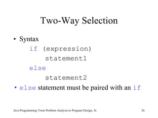 Two-Way Selection Syntax if  (expression)   statement1 else   statement2 else  statement must be paired with an  if Java Programming: From Problem Analysis to Program Design, 5e 