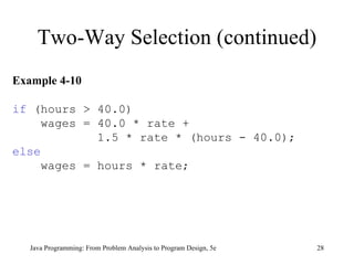 Two-Way Selection (continued) Java Programming: From Problem Analysis to Program Design, 5e Example 4-10 if  (hours > 40.0) wages = 40.0 * rate +  1.5 * rate * (hours - 40.0);  else wages = hours * rate;  