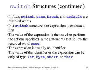 switch  Structures (continued) Java Programming: From Problem Analysis to Program Design, 5e In Java,  switch ,  case ,  break , and  default  are reserved words  In a  switch  structure, the expression is evaluated first The value of the expression is then used to perform the actions specified in the statements that follow the reserved word  case   The expression is usually an identifier  The value of the identifier or the expression can be only of type  int ,  byte ,  short , or  char 