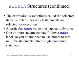 switch  Structures (continued) Java Programming: From Problem Analysis to Program Design, 5e The expression is sometimes called the selector; its value determines which statements are selected for execution  A particular  case  value must appear only once One or more statements may follow a  case  label, so you do not need to use braces to turn multiple statements into a single compound statement 