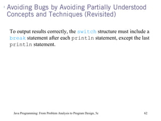 Java Programming: From Problem Analysis to Program Design, 5e To output results correctly, the  switch  structure must include a  break  statement after each  println  statement, except the last  println  statement. 