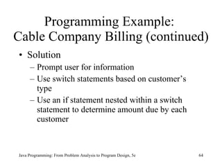 Programming Example:  Cable Company Billing (continued) Solution  Prompt user for information Use switch statements based on customer’s type Use an if statement nested within a switch statement to determine amount due by each customer Java Programming: From Problem Analysis to Program Design, 5e 