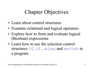 Chapter Objectives Learn about control structures Examine relational and logical operators Explore how to form and evaluate logical (Boolean) expressions Learn how to use the selection control structures  if ,  if … else , and  switch  in a program Java Programming: From Problem Analysis to Program Design, 5e 