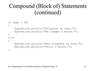 Compound (Block of) Statements (continued) if  (age > 18) { System.out.println("Eligible to vote."); System.out.println("No longer a minor."); }  else { System.out.println("Not eligible to vote."); System.out.println("Still a minor."); } Java Programming: From Problem Analysis to Program Design, 5e 