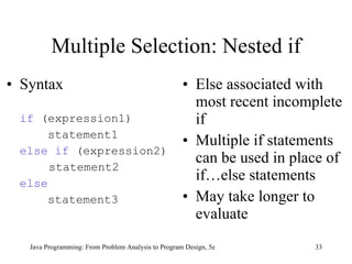 Multiple Selection: Nested if Syntax if  (expression1)   statement1 else if  (expression2)   statement2 else   statement3 Else associated with most recent incomplete if Multiple if statements can be used in place of if…else statements May take longer to evaluate Java Programming: From Problem Analysis to Program Design, 5e 