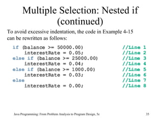 Multiple Selection: Nested if (continued) Java Programming: From Problem Analysis to Program Design, 5e To avoid excessive indentation, the code in Example 4-15 can be rewritten as follows: 