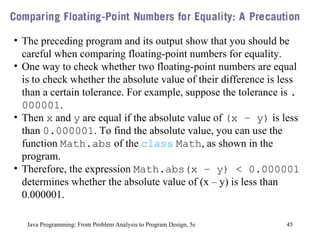 Java Programming: From Problem Analysis to Program Design, 5e The preceding program and its output show that you should be careful when comparing floating-point numbers for equality.  One way to check whether two floating-point numbers are equal is to check whether the absolute value of their difference is less than a certain tolerance. For example, suppose the tolerance is  .000001 .  Then  x  and  y  are equal if the absolute value of  (x – y)  is less than  0.000001 . To find the absolute value, you can use the function  Math.abs  of the  class   Math , as shown in the program.  Therefore, the expression  Math.abs(x – y) < 0.000001  determines whether the absolute value of (x – y) is less than 0.000001. 