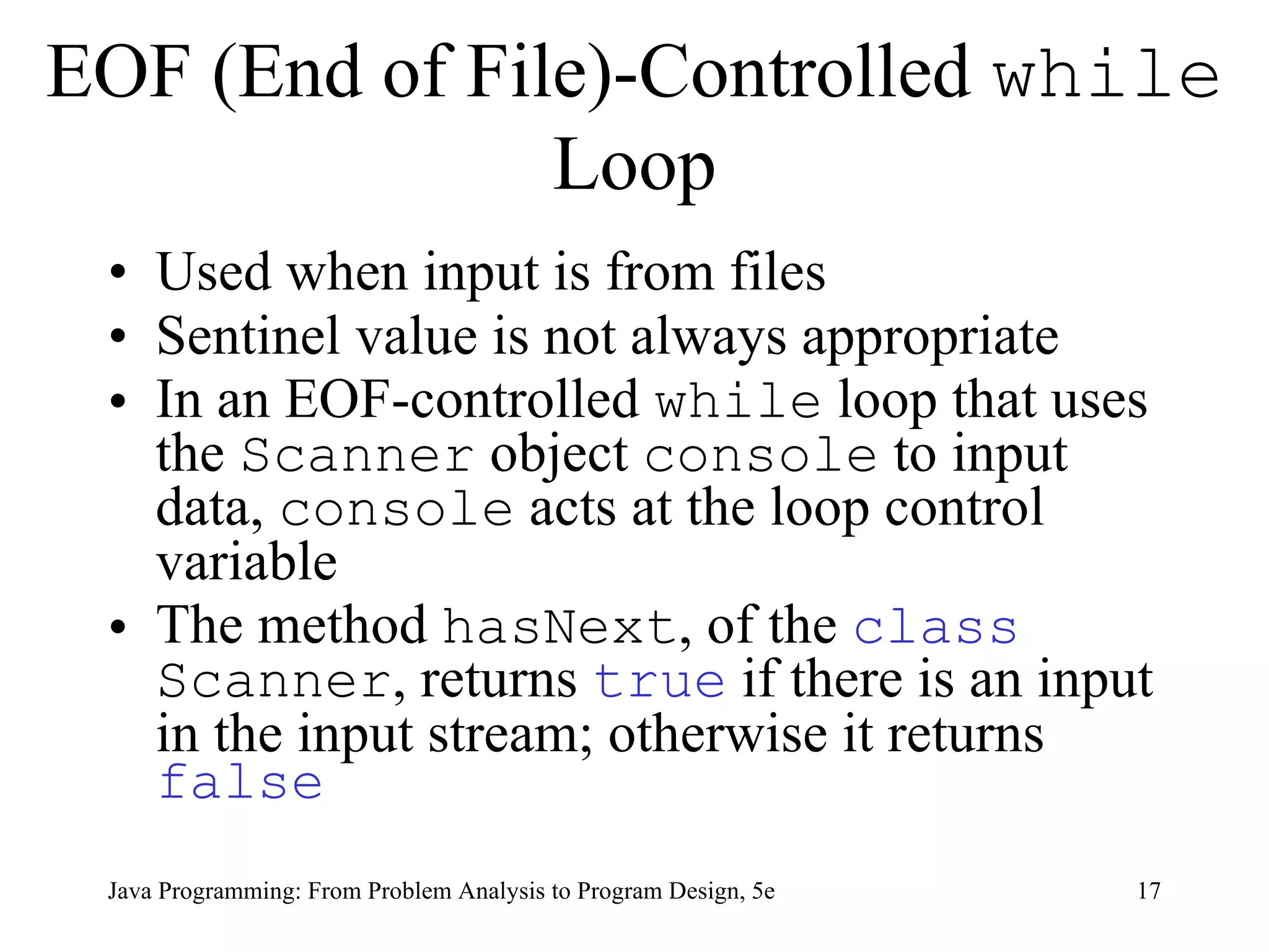 EOF (End of File)-Controlled  while  Loop Used when input is from files Sentinel value is not always appropriate In an EOF-controlled  while  loop that uses the  Scanner  object  console  to input data,  console  acts at the loop control variable The method  hasNext , of the  class   Scanner , returns  true  if there is an input in the input stream; otherwise it returns  false Java Programming: From Problem Analysis to Program Design, 5e 