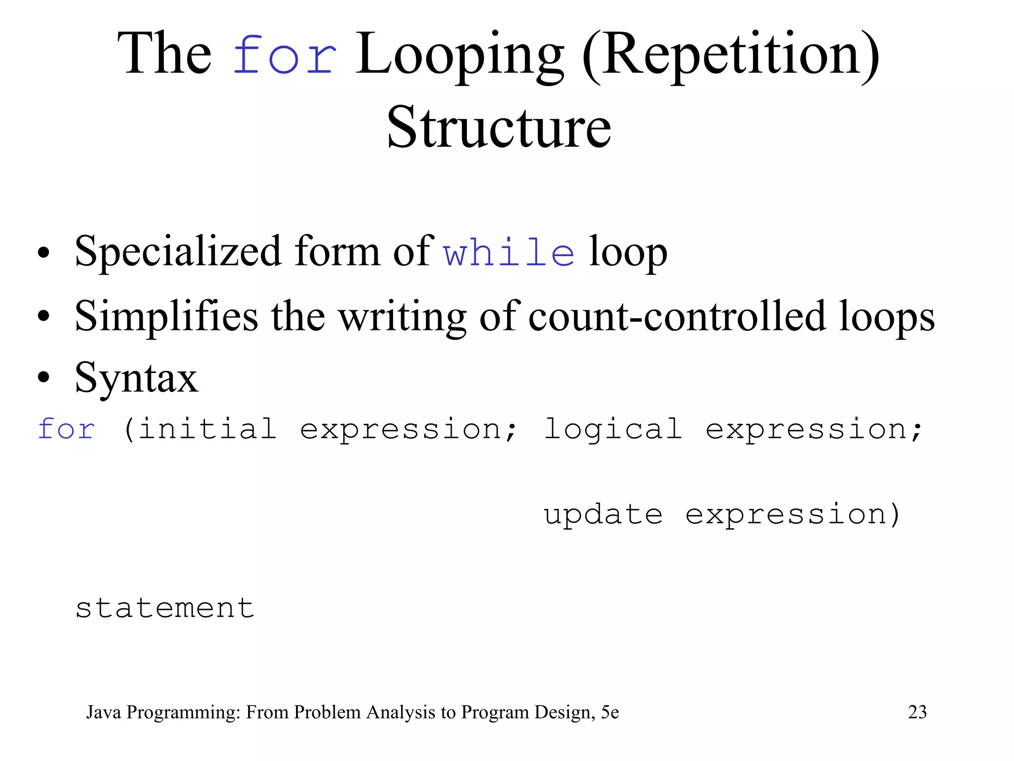 The  for  Looping (Repetition) Structure Specialized form of  while  loop Simplifies the writing of count-controlled loops Syntax for  (initial expression; logical expression;  update expression) statement Java Programming: From Problem Analysis to Program Design, 5e 