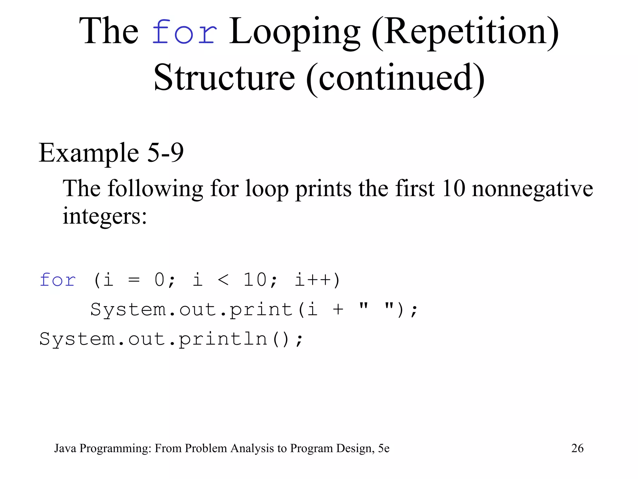 The  for  Looping (Repetition) Structure (continued) Example 5-9 The following for loop prints the first 10 nonnegative integers: for  (i = 0; i < 10; i++) System.out.print(i + &quot; &quot;); System.out.println(); Java Programming: From Problem Analysis to Program Design, 5e 
