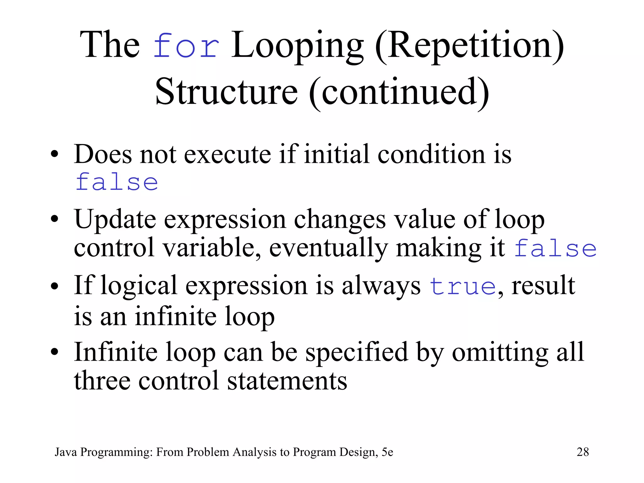 The  for  Looping (Repetition) Structure (continued) Does not execute if initial condition is  false Update expression changes value of loop control variable, eventually making it  false If logical expression is always  true , result is an infinite loop   Infinite loop can be specified by omitting all three control statements   Java Programming: From Problem Analysis to Program Design, 5e 