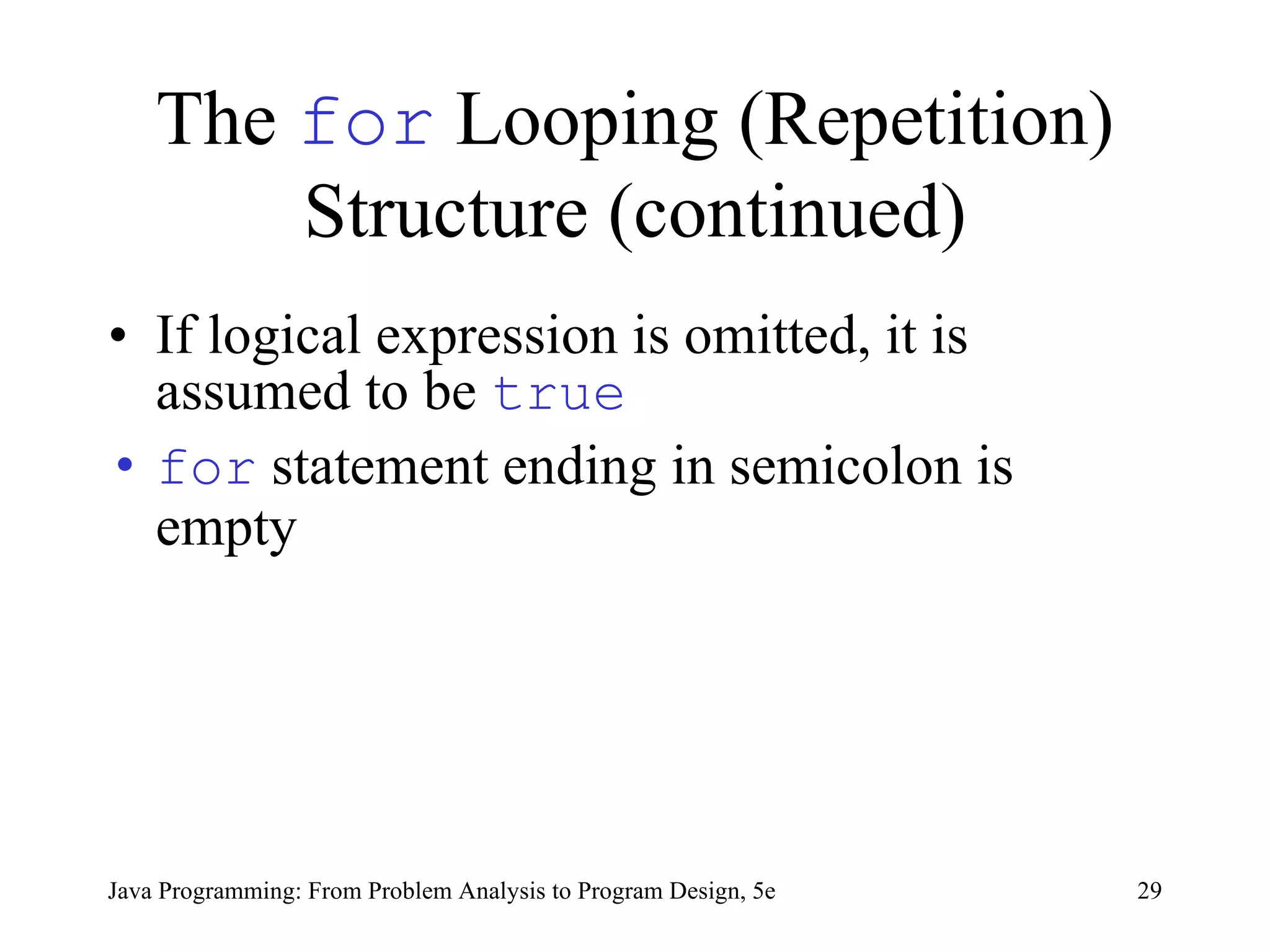 The  for  Looping (Repetition) Structure (continued) If logical expression is omitted, it is assumed to be  true for  statement ending in semicolon is empty Java Programming: From Problem Analysis to Program Design, 5e 