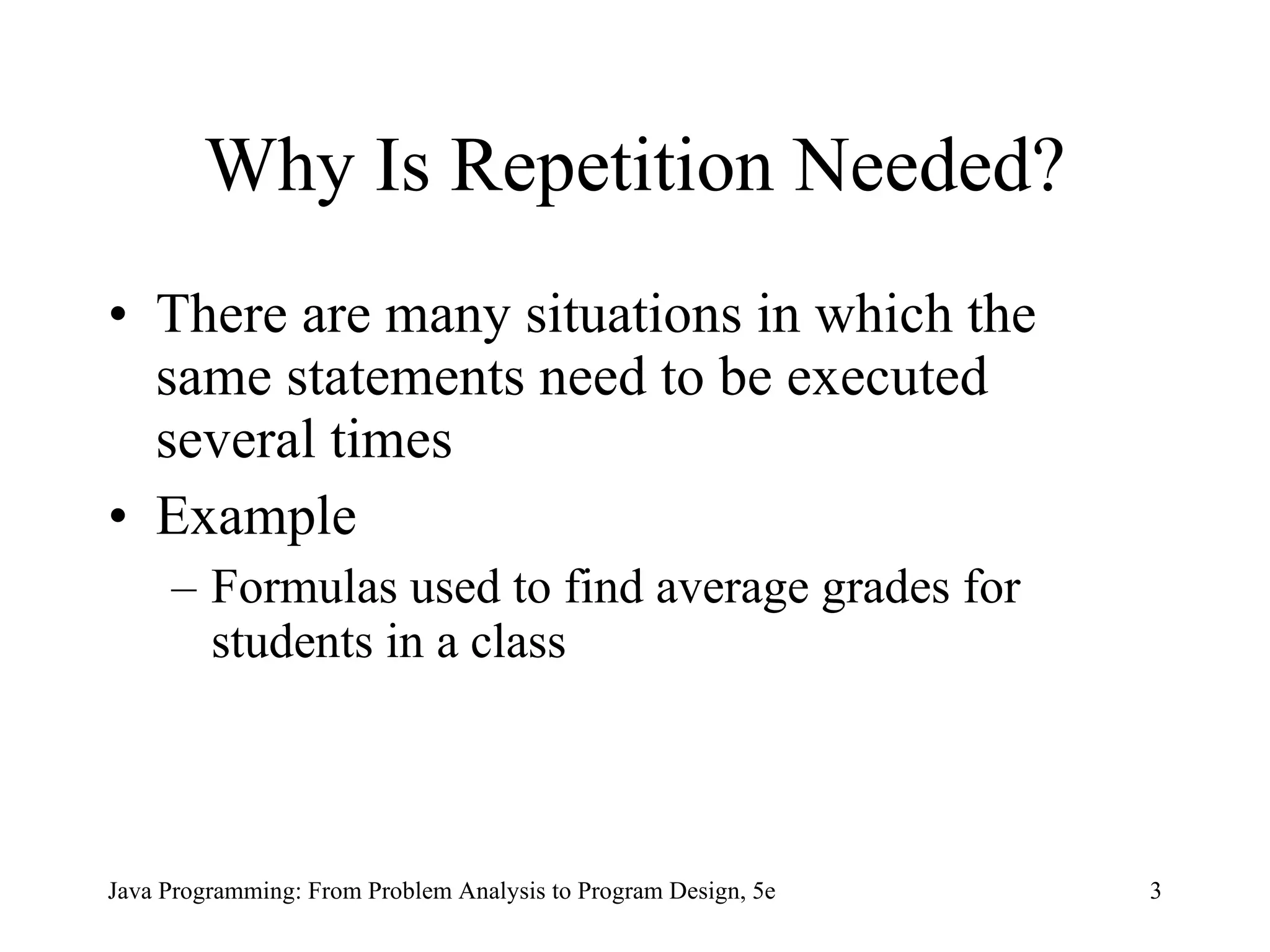 Why Is Repetition Needed? There are many situations in which the same statements need to be executed several times Example Formulas used to find average grades for students in a class Java Programming: From Problem Analysis to Program Design, 5e 