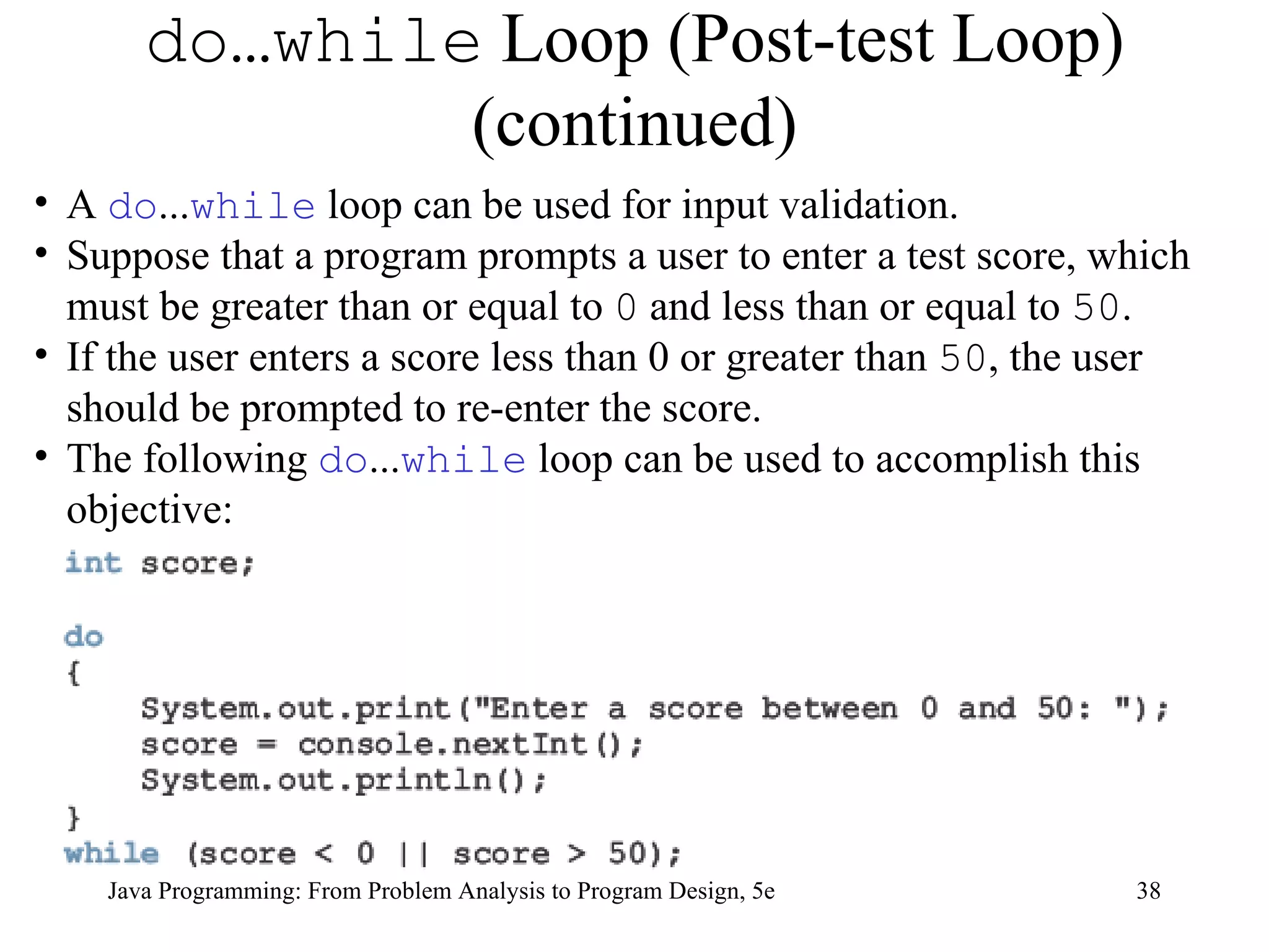 do…while  Loop (Post-test Loop) (continued) Java Programming: From Problem Analysis to Program Design, 5e A  do ... while  loop can be used for input validation.  Suppose that a program prompts a user to enter a test score, which must be greater than or equal to  0  and less than or equal to  50 .  If the user enters a score less than 0 or greater than  50 , the user should be prompted to re-enter the score.  The following  do ... while  loop can be used to accomplish this objective: 