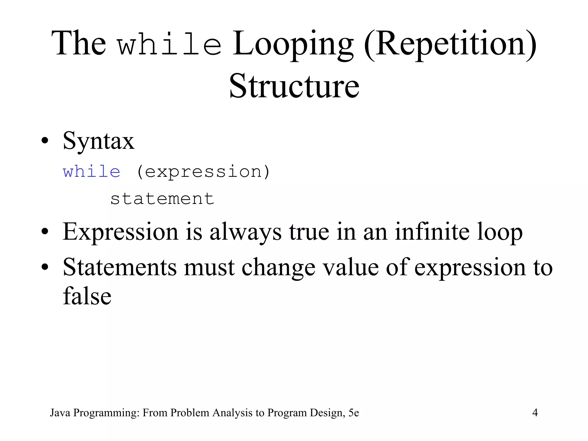 The  while  Looping (Repetition) Structure Syntax while  (expression)   statement Expression is always true in an infinite loop Statements must change value of expression to false  Java Programming: From Problem Analysis to Program Design, 5e 