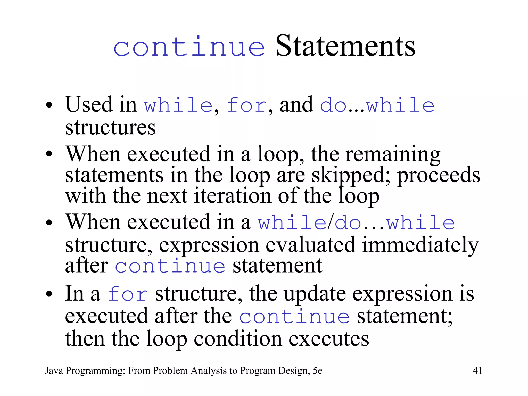 continue  Statements Used in  while ,  for , and  do ... while  structures When executed in a loop, the remaining statements in the loop are skipped; proceeds with the next iteration of the loop  When executed in a  while / do … while  structure, expression evaluated immediately after  continue  statement  In a  for  structure, the update expression is executed after the  continue  statement; then the loop condition executes  Java Programming: From Problem Analysis to Program Design, 5e 